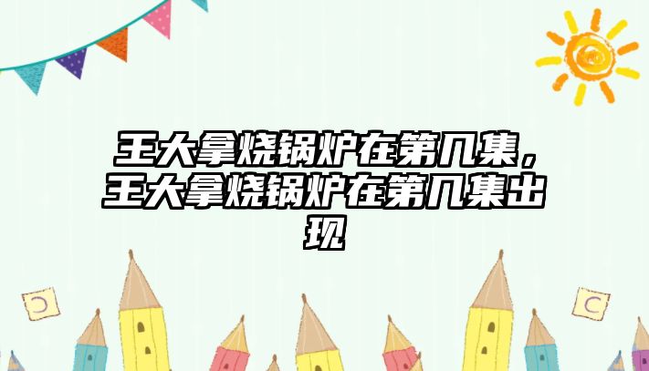 王大拿燒鍋爐在第幾集，王大拿燒鍋爐在第幾集出現(xiàn)