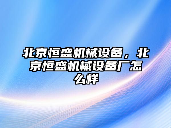 北京恒盛機械設(shè)備，北京恒盛機械設(shè)備廠怎么樣