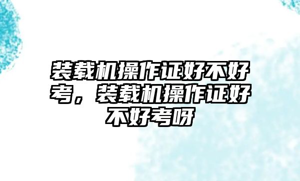 裝載機(jī)操作證好不好考，裝載機(jī)操作證好不好考呀