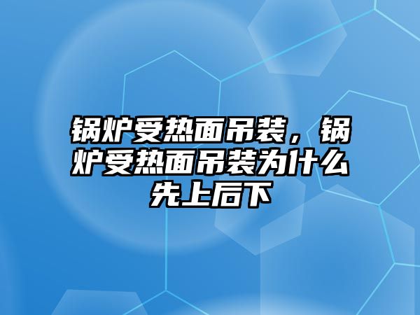 鍋爐受熱面吊裝，鍋爐受熱面吊裝為什么先上后下