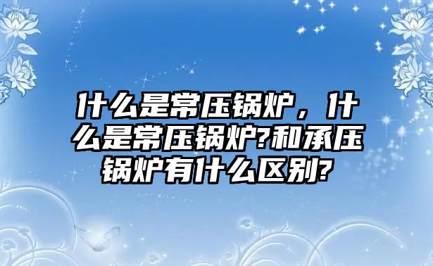 什么是常壓鍋爐，什么是常壓鍋爐?和承壓鍋爐有什么區(qū)別?