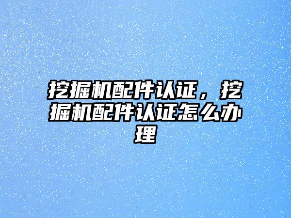 挖掘機配件認證，挖掘機配件認證怎么辦理