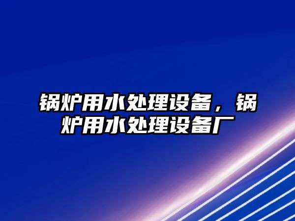 鍋爐用水處理設(shè)備，鍋爐用水處理設(shè)備廠