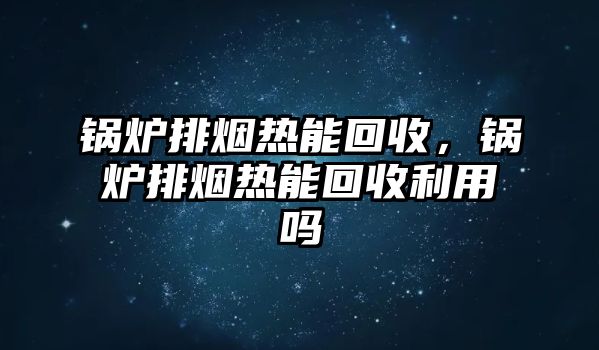 鍋爐排煙熱能回收，鍋爐排煙熱能回收利用嗎