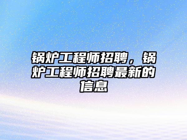 鍋爐工程師招聘，鍋爐工程師招聘最新的信息