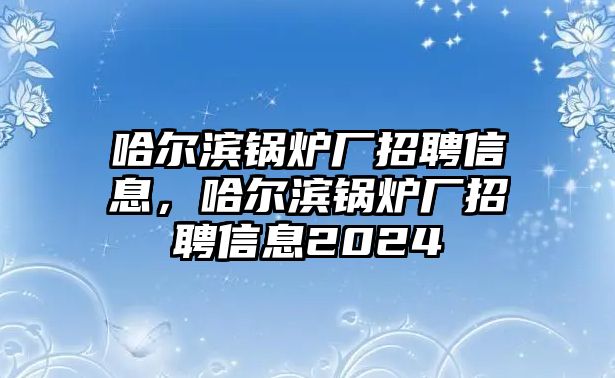 哈爾濱鍋爐廠招聘信息，哈爾濱鍋爐廠招聘信息2024