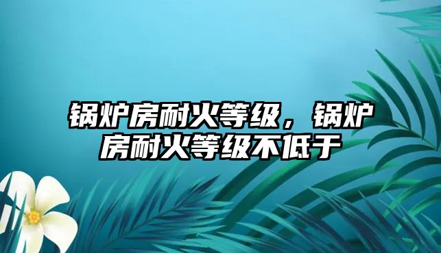 鍋爐房耐火等級(jí)，鍋爐房耐火等級(jí)不低于