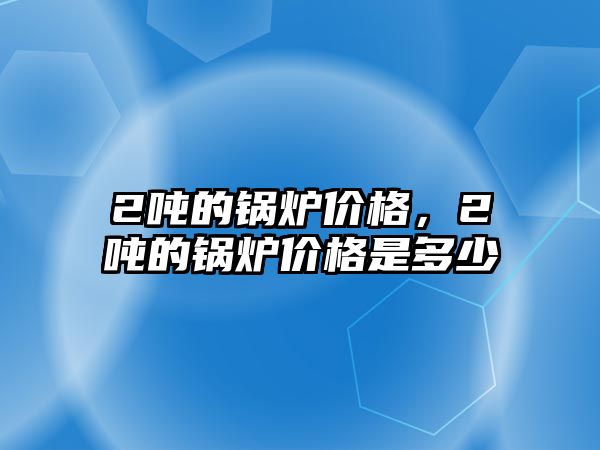 2噸的鍋爐價格，2噸的鍋爐價格是多少