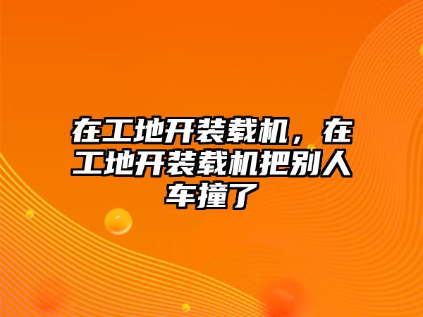 在工地開裝載機，在工地開裝載機把別人車撞了