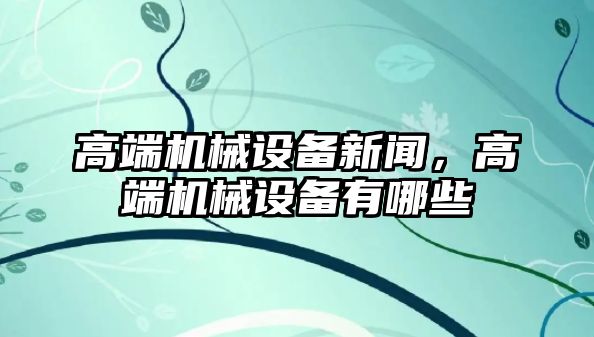 高端機(jī)械設(shè)備新聞，高端機(jī)械設(shè)備有哪些