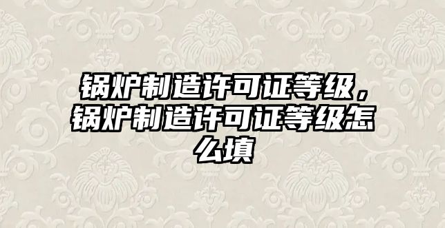 鍋爐制造許可證等級(jí)，鍋爐制造許可證等級(jí)怎么填