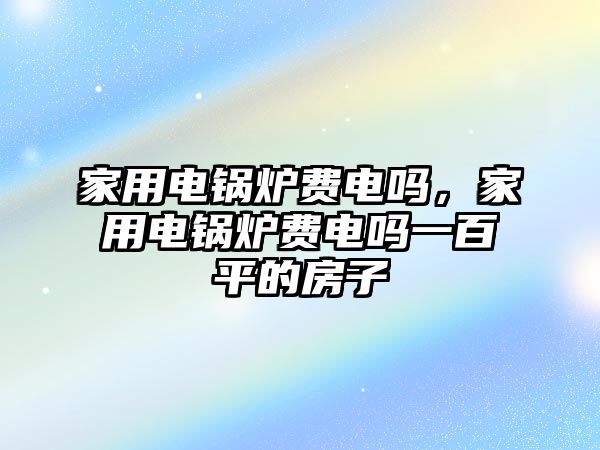 家用電鍋爐費電嗎，家用電鍋爐費電嗎一百平的房子