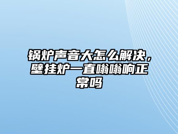 鍋爐聲音大怎么解決，壁掛爐一直嗡嗡響正常嗎