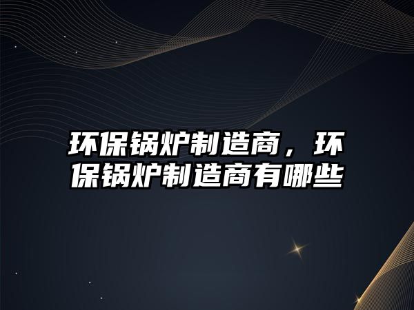 環(huán)保鍋爐制造商，環(huán)保鍋爐制造商有哪些