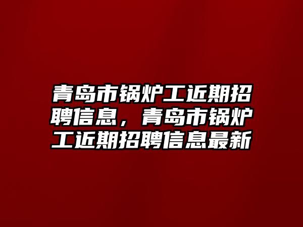 青島市鍋爐工近期招聘信息，青島市鍋爐工近期招聘信息最新