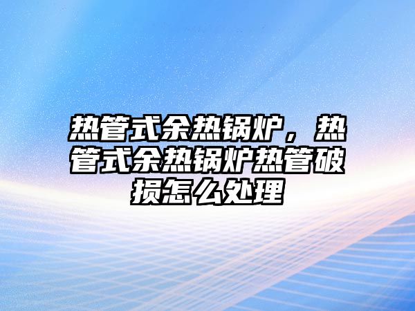 熱管式余熱鍋爐，熱管式余熱鍋爐熱管破損怎么處理