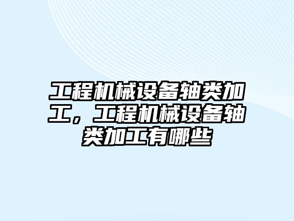 工程機械設備軸類加工，工程機械設備軸類加工有哪些