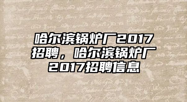 哈爾濱鍋爐廠2017招聘，哈爾濱鍋爐廠2017招聘信息