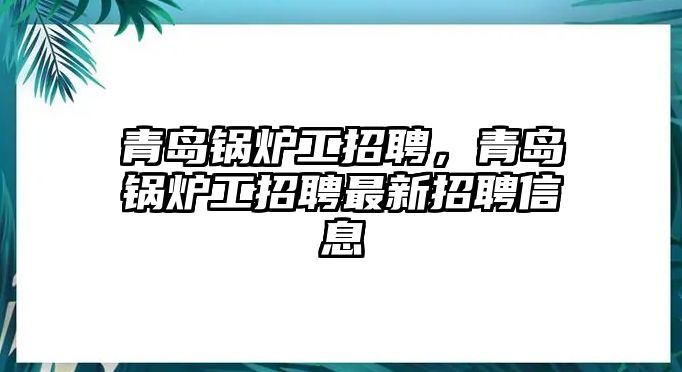 青島鍋爐工招聘，青島鍋爐工招聘最新招聘信息