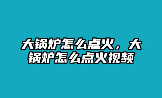 大鍋爐怎么點(diǎn)火，大鍋爐怎么點(diǎn)火視頻