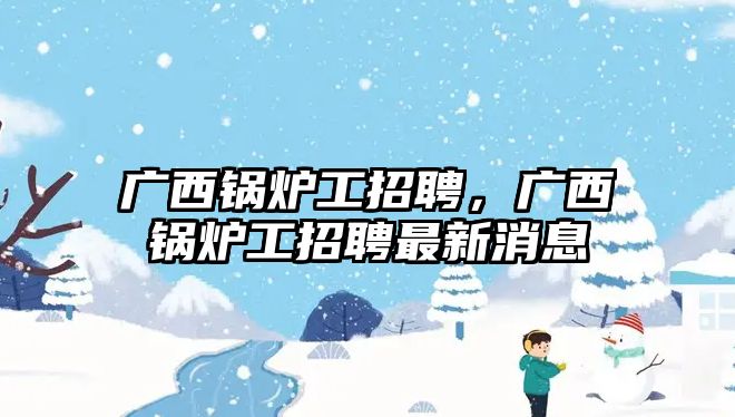 廣西鍋爐工招聘，廣西鍋爐工招聘最新消息