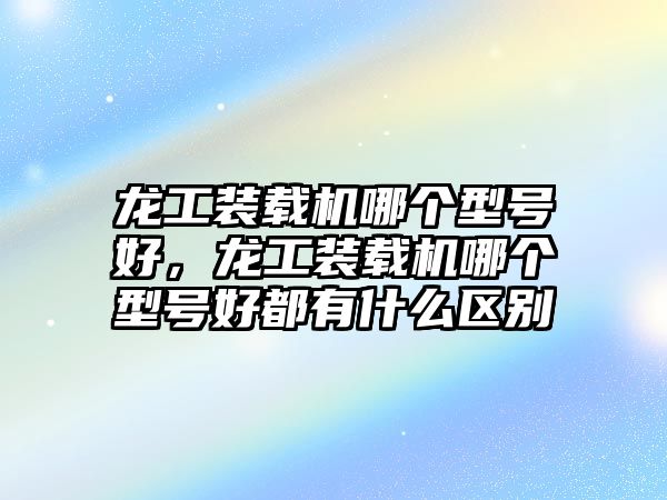 龍工裝載機(jī)哪個(gè)型號(hào)好，龍工裝載機(jī)哪個(gè)型號(hào)好都有什么區(qū)別