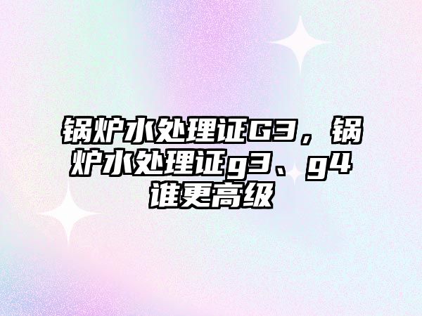 鍋爐水處理證G3，鍋爐水處理證g3、g4誰更高級