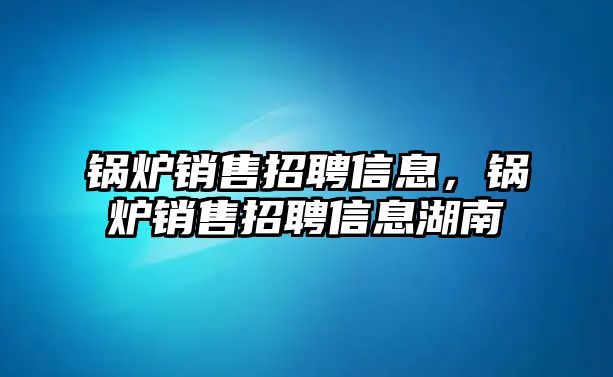 鍋爐銷售招聘信息，鍋爐銷售招聘信息湖南