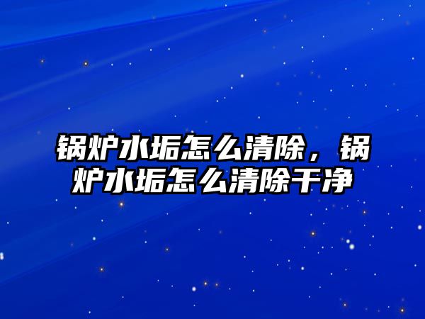 鍋爐水垢怎么清除，鍋爐水垢怎么清除干凈