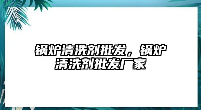 鍋爐清洗劑批發(fā)，鍋爐清洗劑批發(fā)廠家