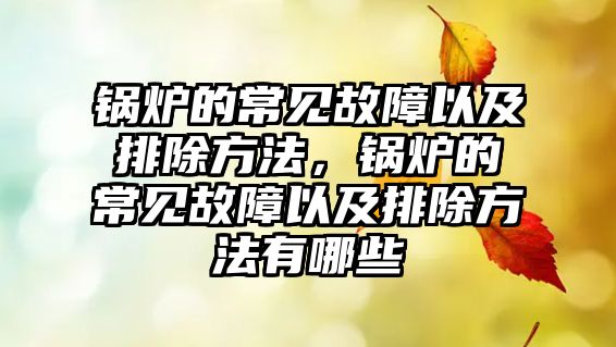 鍋爐的常見(jiàn)故障以及排除方法，鍋爐的常見(jiàn)故障以及排除方法有哪些