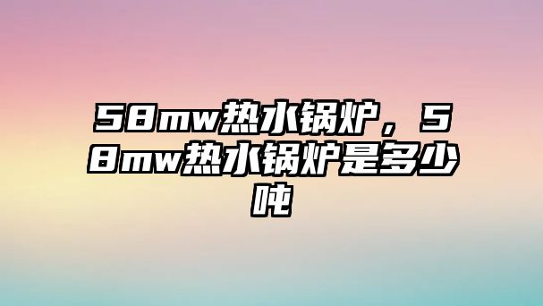 58mw熱水鍋爐，58mw熱水鍋爐是多少噸