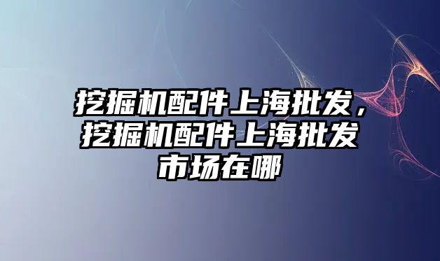 挖掘機(jī)配件上海批發(fā)，挖掘機(jī)配件上海批發(fā)市場在哪