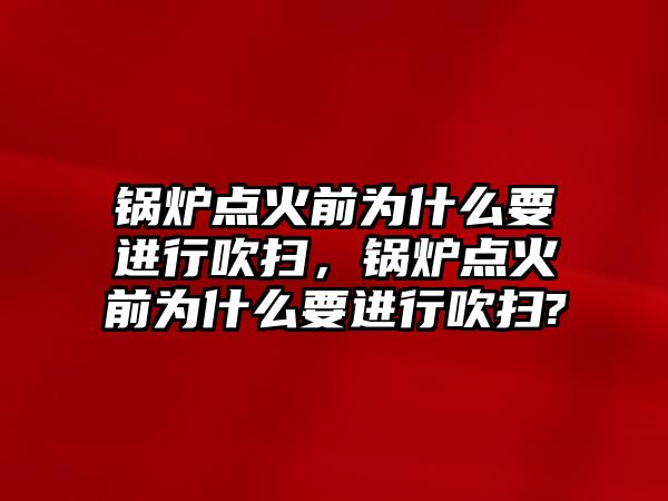 鍋爐點火前為什么要進(jìn)行吹掃，鍋爐點火前為什么要進(jìn)行吹掃?