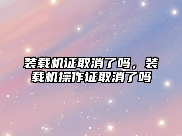 裝載機證取消了嗎，裝載機操作證取消了嗎