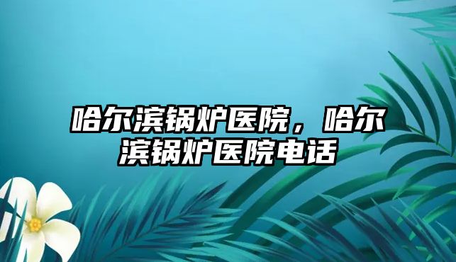 哈爾濱鍋爐醫(yī)院，哈爾濱鍋爐醫(yī)院電話