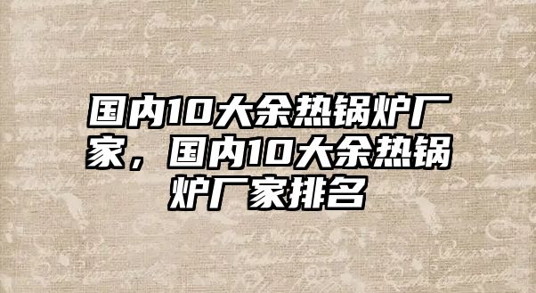 國內(nèi)10大余熱鍋爐廠家，國內(nèi)10大余熱鍋爐廠家排名