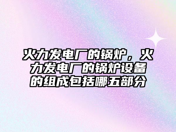 火力發(fā)電廠的鍋爐，火力發(fā)電廠的鍋爐設(shè)備的組成包括哪五部分