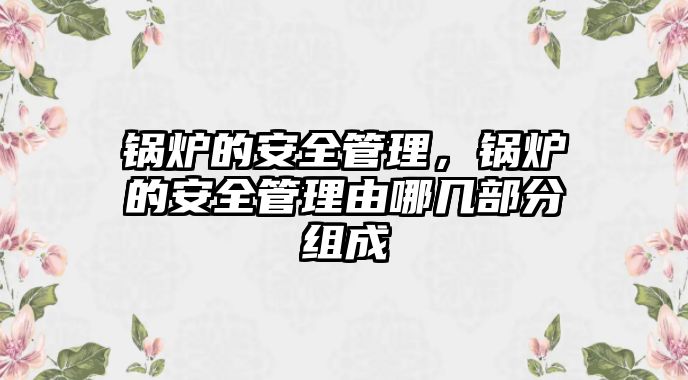 鍋爐的安全管理，鍋爐的安全管理由哪幾部分組成