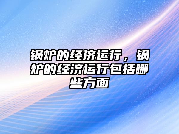 鍋爐的經(jīng)濟運行，鍋爐的經(jīng)濟運行包括哪些方面