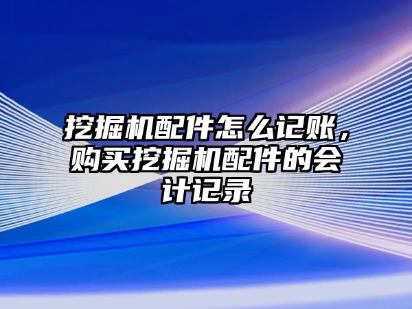 挖掘機(jī)配件怎么記賬，購(gòu)買(mǎi)挖掘機(jī)配件的會(huì)計(jì)記錄