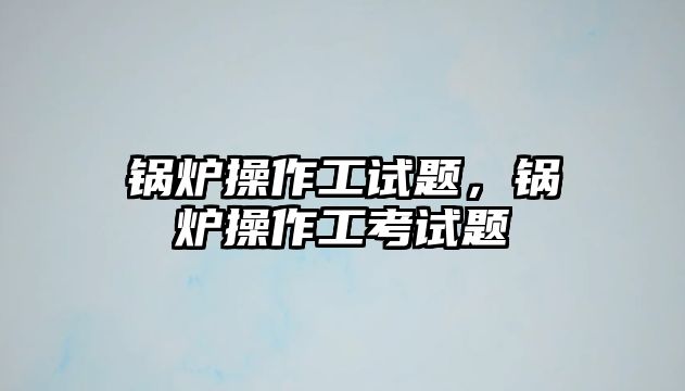 鍋爐操作工試題，鍋爐操作工考試題