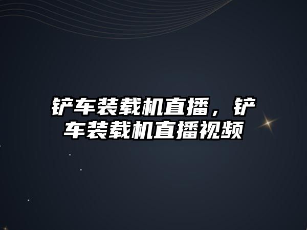 鏟車裝載機直播，鏟車裝載機直播視頻