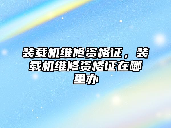 裝載機維修資格證，裝載機維修資格證在哪里辦