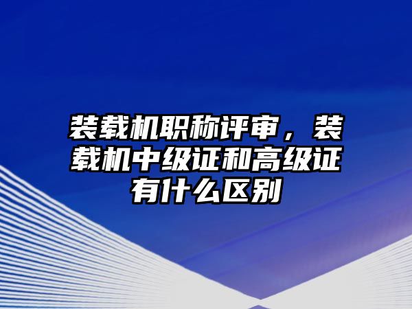 裝載機(jī)職稱評(píng)審，裝載機(jī)中級(jí)證和高級(jí)證有什么區(qū)別