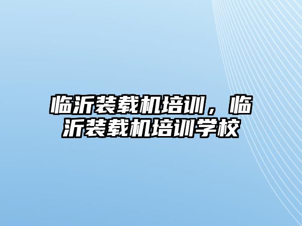 臨沂裝載機(jī)培訓(xùn)，臨沂裝載機(jī)培訓(xùn)學(xué)校