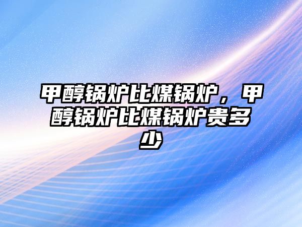 甲醇鍋爐比煤鍋爐，甲醇鍋爐比煤鍋爐貴多少