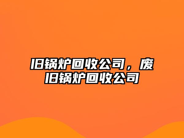 舊鍋爐回收公司，廢舊鍋爐回收公司