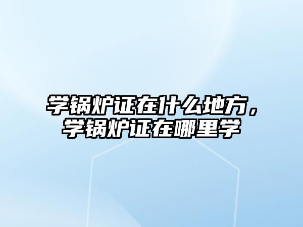 學鍋爐證在什么地方，學鍋爐證在哪里學