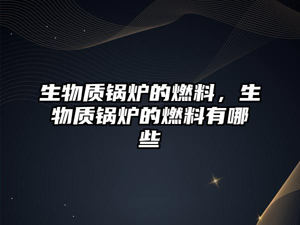 生物質鍋爐的燃料，生物質鍋爐的燃料有哪些